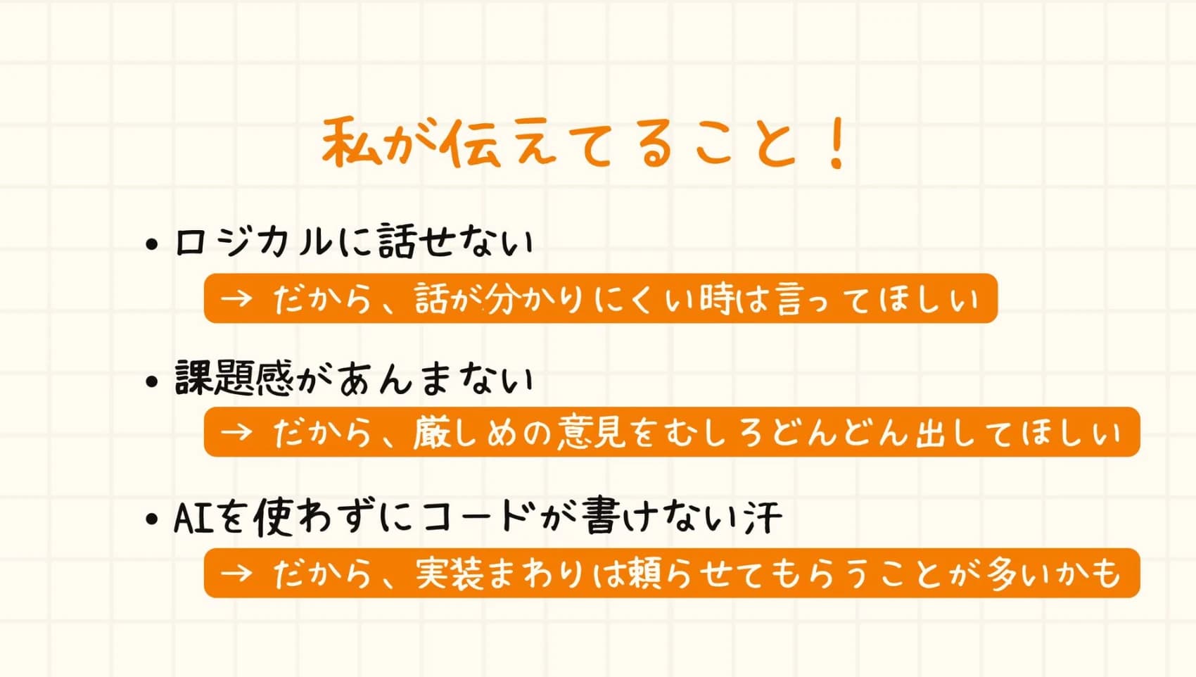 私が伝えてること。ロジカルに話せないので、話が分かりにくい時は言ってほしい。課題感があんまないので、厳しめの意見をむしろどんどん出してほしい。AIを使わずにコードが書けないので、実装まわりは頼らせてもらうことが多いかも。
